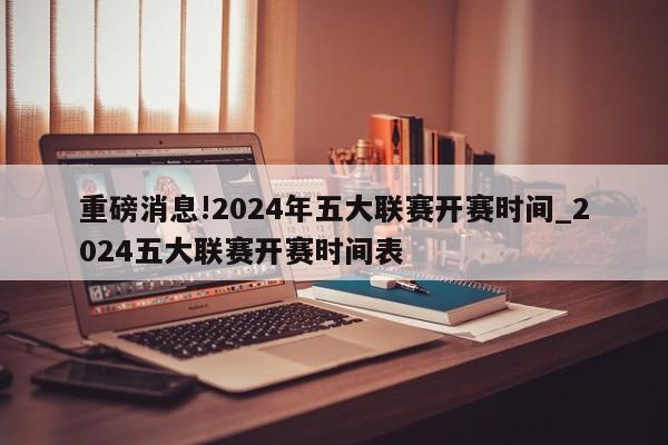 重磅消息!2024年五大联赛开赛时间_2024五大联赛开赛时间表