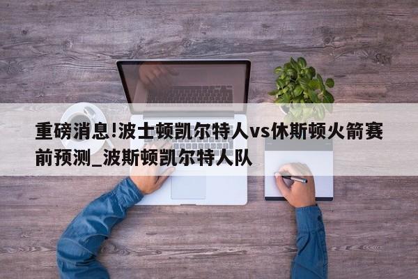 重磅消息!波士顿凯尔特人vs休斯顿火箭赛前预测_波斯顿凯尔特人队