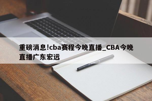 重磅消息!cba赛程今晚直播_CBA今晚直播广东宏远