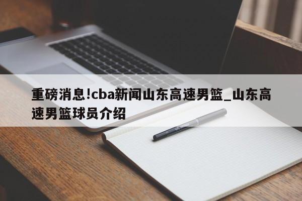 重磅消息!cba新闻山东高速男篮_山东高速男篮球员介绍