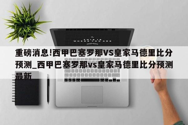 重磅消息!西甲巴塞罗那VS皇家马德里比分预测_西甲巴塞罗那vs皇家马德里比分预测最新