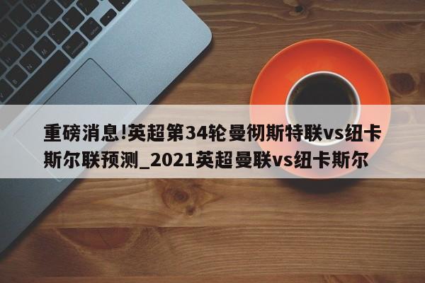 重磅消息!英超第34轮曼彻斯特联vs纽卡斯尔联预测_2021英超曼联vs纽卡斯尔