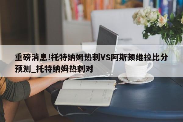 重磅消息!托特纳姆热刺VS阿斯顿维拉比分预测_托特纳姆热刺对