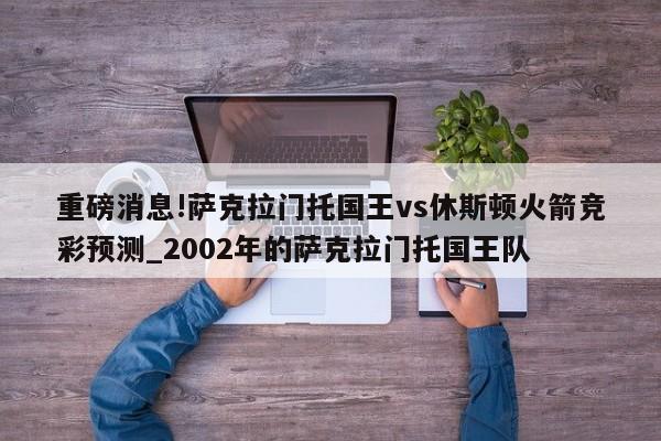 重磅消息!萨克拉门托国王vs休斯顿火箭竞彩预测_2002年的萨克拉门托国王队