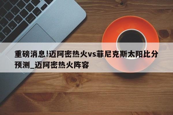 重磅消息!迈阿密热火vs菲尼克斯太阳比分预测_迈阿密热火阵容