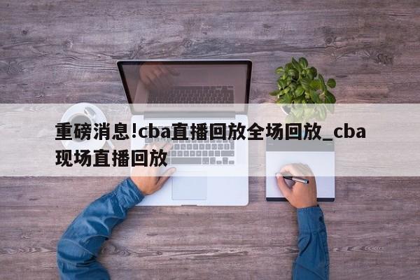 重磅消息!cba直播回放全场回放_cba现场直播回放