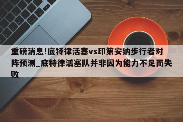 重磅消息!底特律活塞vs印第安纳步行者对阵预测_底特律活塞队并非因为能力不足而失败