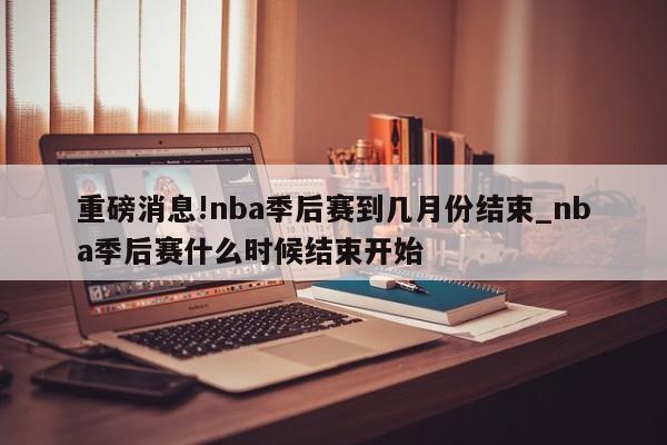 重磅消息!nba季后赛到几月份结束_nba季后赛什么时候结束开始