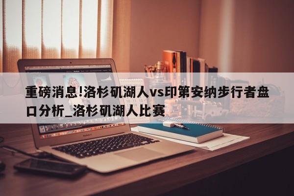 重磅消息!洛杉矶湖人vs印第安纳步行者盘口分析_洛杉矶湖人比赛