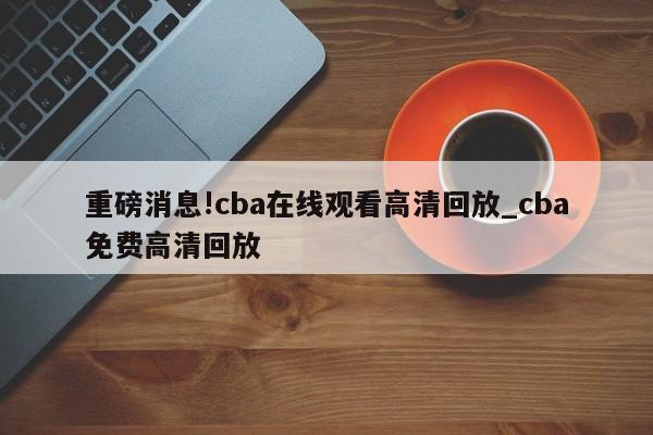 重磅消息!cba在线观看高清回放_cba免费高清回放