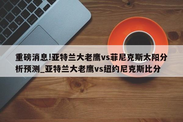 重磅消息!亚特兰大老鹰vs菲尼克斯太阳分析预测_亚特兰大老鹰vs纽约尼克斯比分