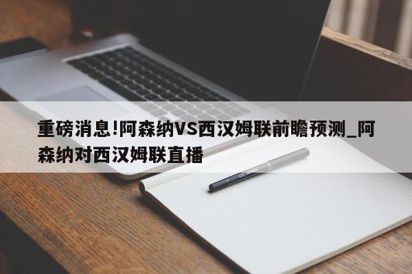 重磅消息!阿森纳VS西汉姆联前瞻预测_阿森纳对西汉姆联直播