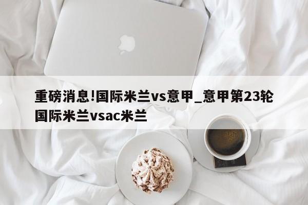 重磅消息!国际米兰vs意甲_意甲第23轮国际米兰vsac米兰