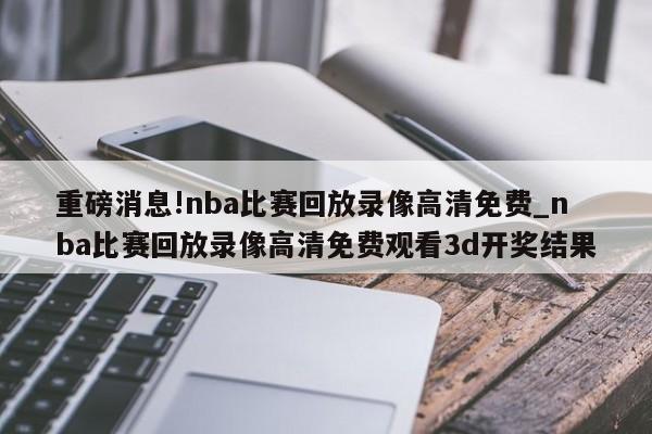 重磅消息!nba比赛回放录像高清免费_nba比赛回放录像高清免费观看3d开奖结果