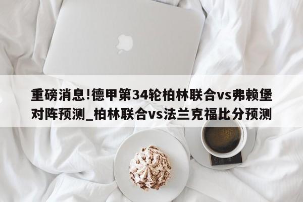 重磅消息!德甲第34轮柏林联合vs弗赖堡对阵预测_柏林联合vs法兰克福比分预测