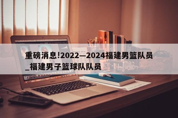 重磅消息!2022—2024福建男篮队员_福建男子篮球队队员