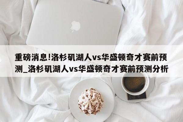 重磅消息!洛杉矶湖人vs华盛顿奇才赛前预测_洛杉矶湖人vs华盛顿奇才赛前预测分析