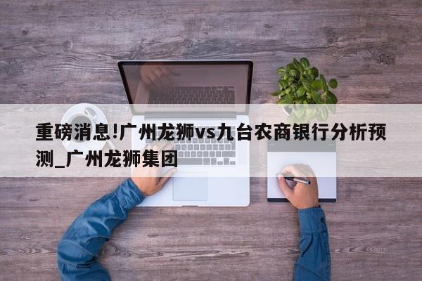 重磅消息!广州龙狮vs九台农商银行分析预测_广州龙狮集团