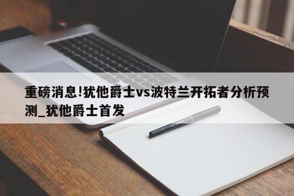 重磅消息!犹他爵士vs波特兰开拓者分析预测_犹他爵士首发