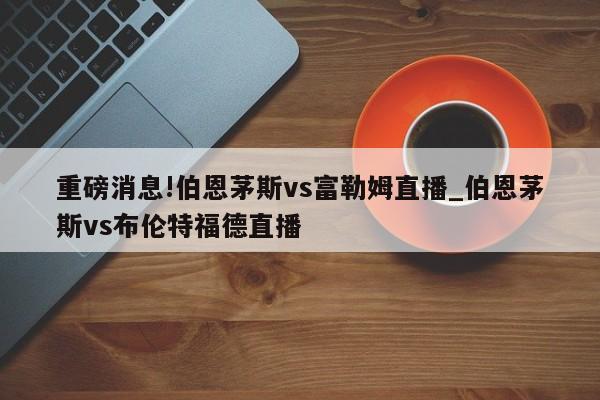 重磅消息!伯恩茅斯vs富勒姆直播_伯恩茅斯vs布伦特福德直播