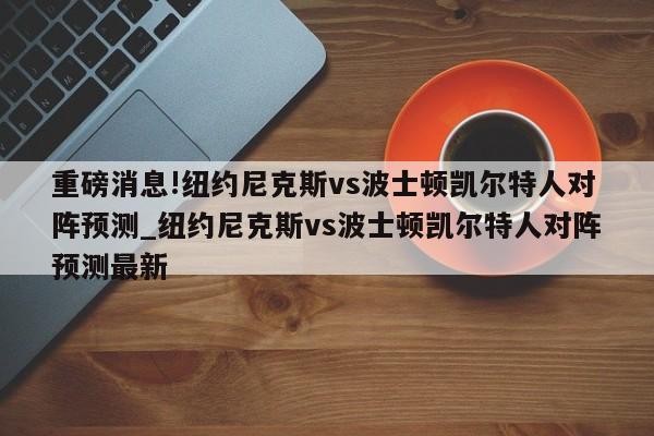 重磅消息!纽约尼克斯vs波士顿凯尔特人对阵预测_纽约尼克斯vs波士顿凯尔特人对阵预测最新