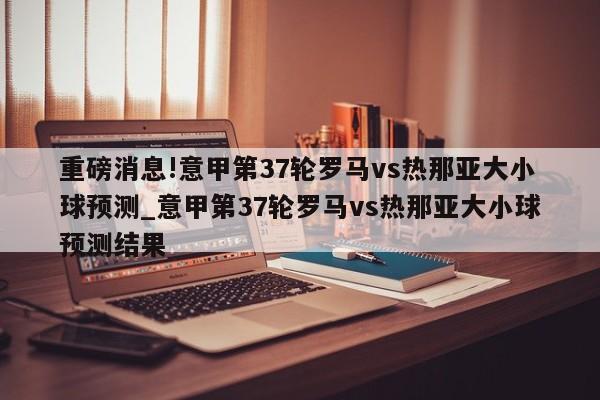 重磅消息!意甲第37轮罗马vs热那亚大小球预测_意甲第37轮罗马vs热那亚大小球预测结果