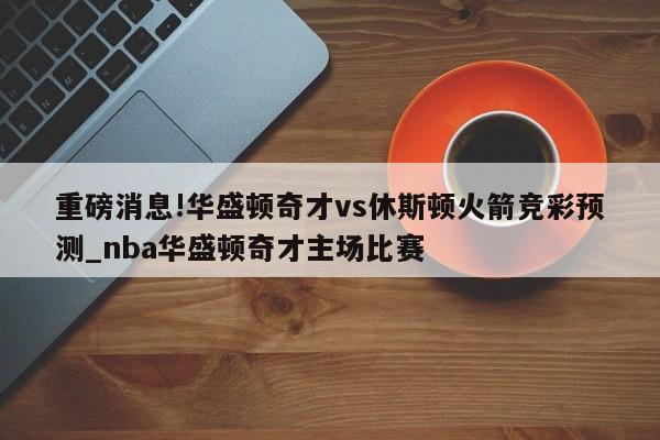 重磅消息!华盛顿奇才vs休斯顿火箭竞彩预测_nba华盛顿奇才主场比赛