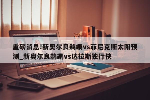 重磅消息!新奥尔良鹈鹕vs菲尼克斯太阳预测_新奥尔良鹈鹕vs达拉斯独行侠