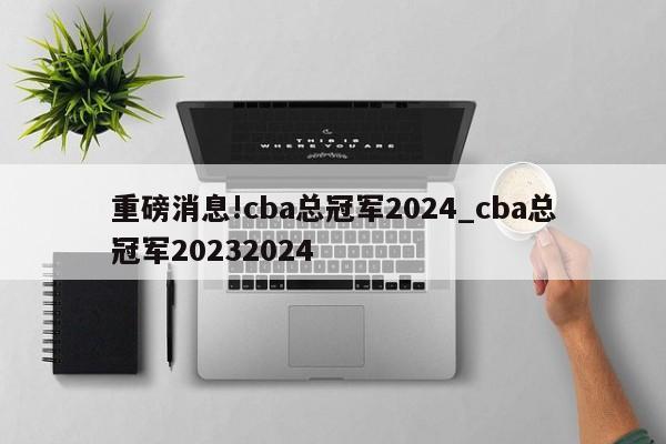 重磅消息!cba总冠军2024_cba总冠军20232024