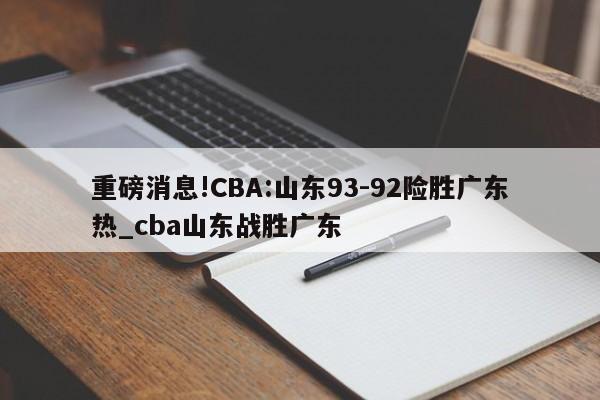 重磅消息!CBA:山东93-92险胜广东热_cba山东战胜广东