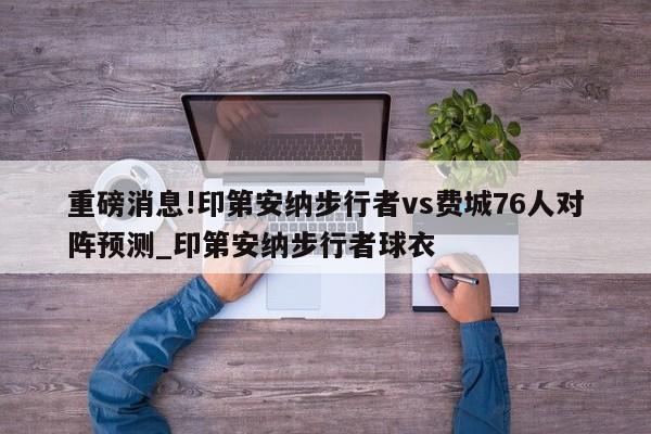 重磅消息!印第安纳步行者vs费城76人对阵预测_印第安纳步行者球衣