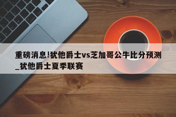 重磅消息!犹他爵士vs芝加哥公牛比分预测_犹他爵士夏季联赛