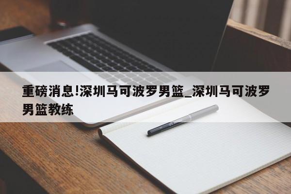 重磅消息!深圳马可波罗男篮_深圳马可波罗男篮教练