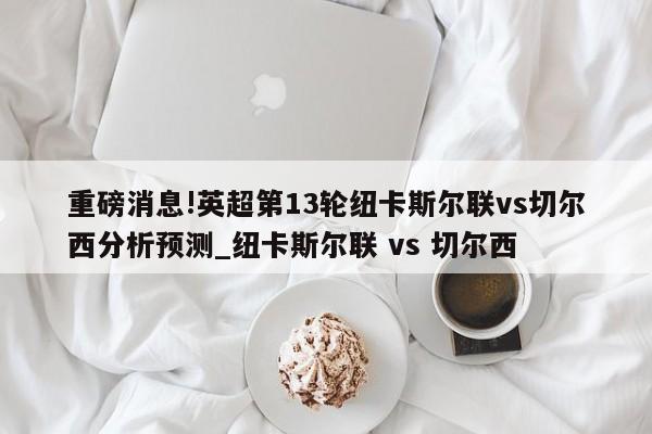 重磅消息!英超第13轮纽卡斯尔联vs切尔西分析预测_纽卡斯尔联 vs 切尔西