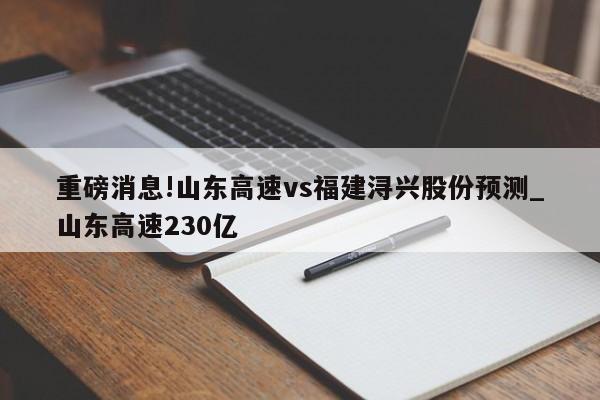 重磅消息!山东高速vs福建浔兴股份预测_山东高速230亿