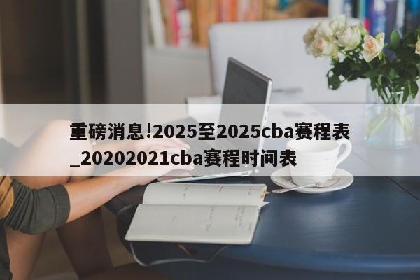 重磅消息!2025至2025cba赛程表_20202021cba赛程时间表