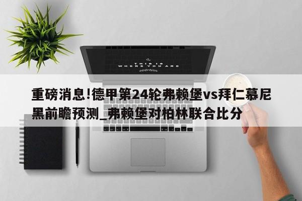 重磅消息!德甲第24轮弗赖堡vs拜仁慕尼黑前瞻预测_弗赖堡对柏林联合比分