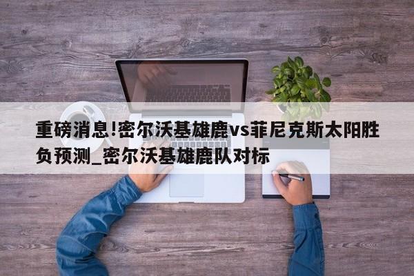 重磅消息!密尔沃基雄鹿vs菲尼克斯太阳胜负预测_密尔沃基雄鹿队对标