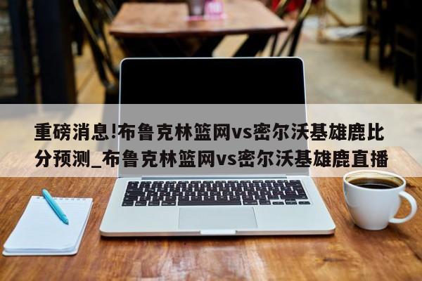 重磅消息!布鲁克林篮网vs密尔沃基雄鹿比分预测_布鲁克林篮网vs密尔沃基雄鹿直播