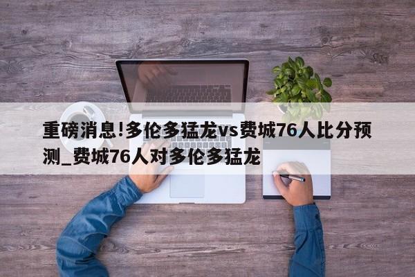 重磅消息!多伦多猛龙vs费城76人比分预测_费城76人对多伦多猛龙