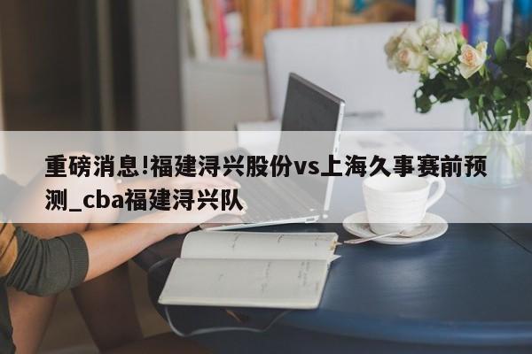 重磅消息!福建浔兴股份vs上海久事赛前预测_cba福建浔兴队