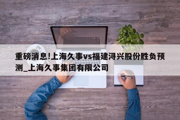 重磅消息!上海久事vs福建浔兴股份胜负预测_上海久事集团有限公司