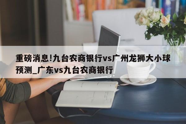 重磅消息!九台农商银行vs广州龙狮大小球预测_广东vs九台农商银行