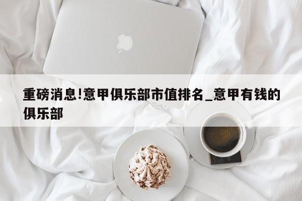 重磅消息!意甲俱乐部市值排名_意甲有钱的俱乐部