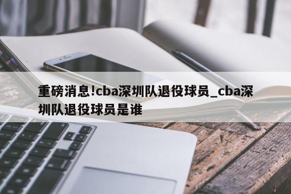 重磅消息!cba深圳队退役球员_cba深圳队退役球员是谁