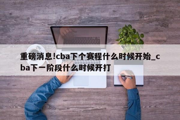 重磅消息!cba下个赛程什么时候开始_cba下一阶段什么时候开打