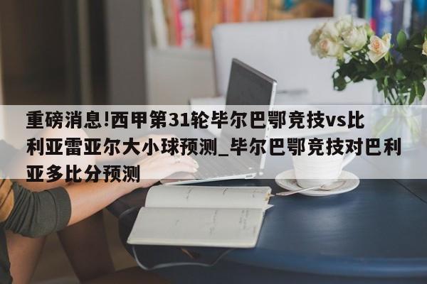 重磅消息!西甲第31轮毕尔巴鄂竞技vs比利亚雷亚尔大小球预测_毕尔巴鄂竞技对巴利亚多比分预测