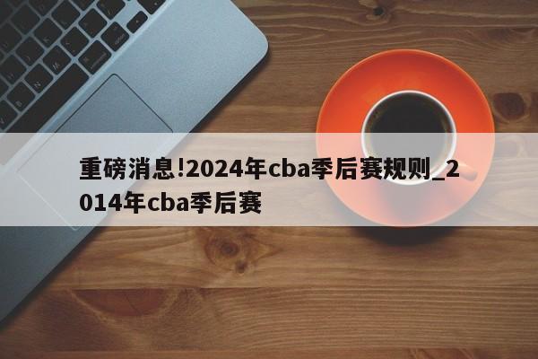 重磅消息!2024年cba季后赛规则_2014年cba季后赛