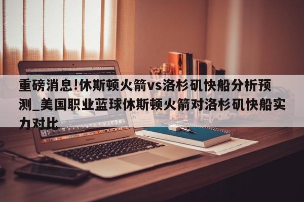 重磅消息!休斯顿火箭vs洛杉矶快船分析预测_美国职业蓝球休斯顿火箭对洛杉矶快船实力对比