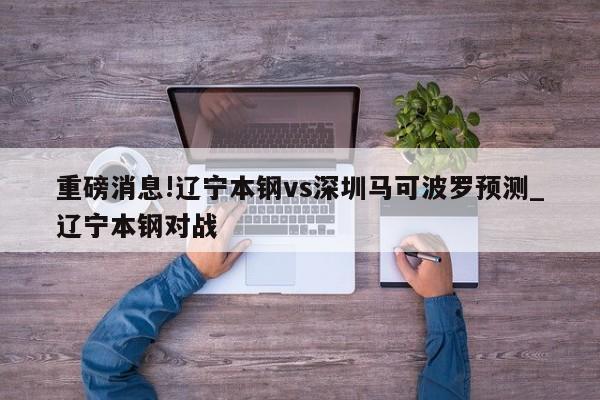 重磅消息!辽宁本钢vs深圳马可波罗预测_辽宁本钢对战